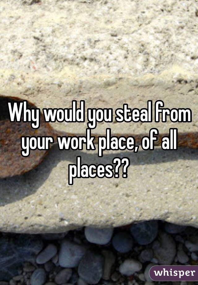 Why would you steal from your work place, of all places??
