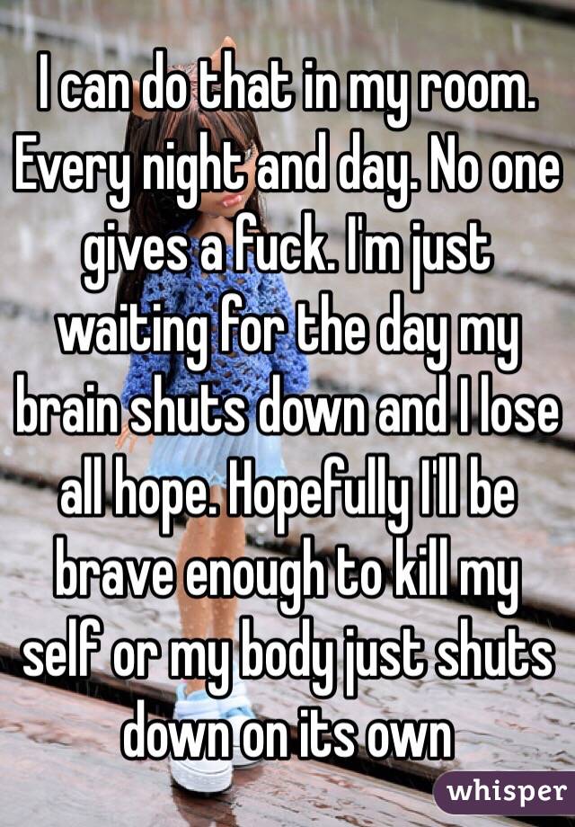 I can do that in my room. Every night and day. No one gives a fuck. I'm just waiting for the day my brain shuts down and I lose all hope. Hopefully I'll be brave enough to kill my self or my body just shuts down on its own