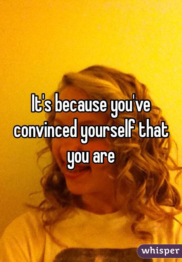 It's because you've convinced yourself that you are