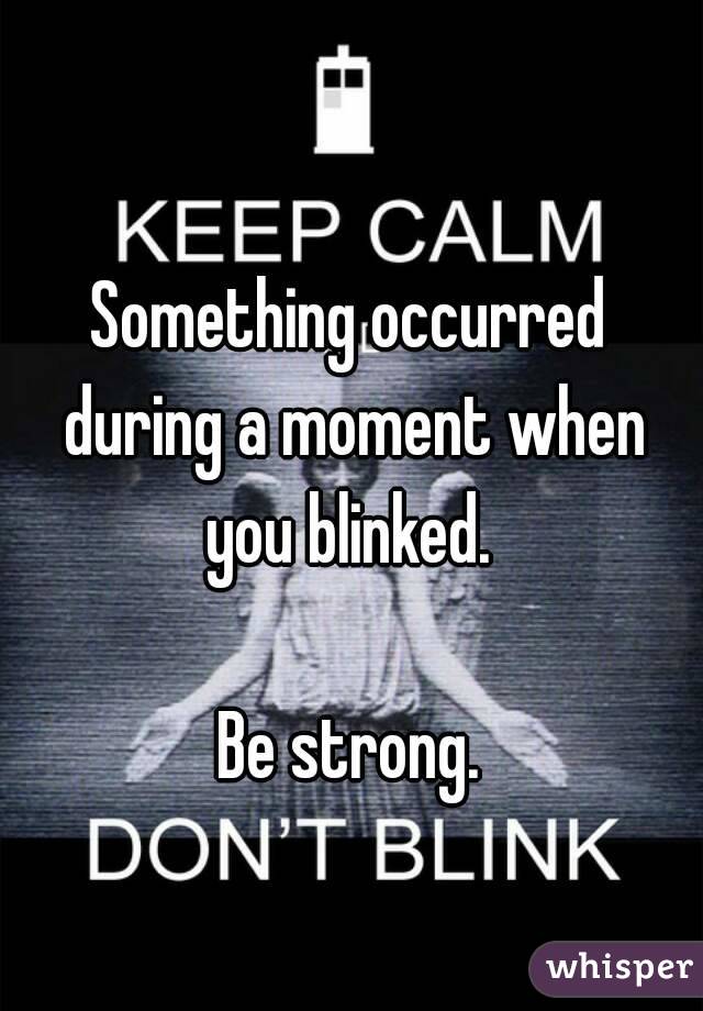 Something occurred during a moment when you blinked. 

Be strong.