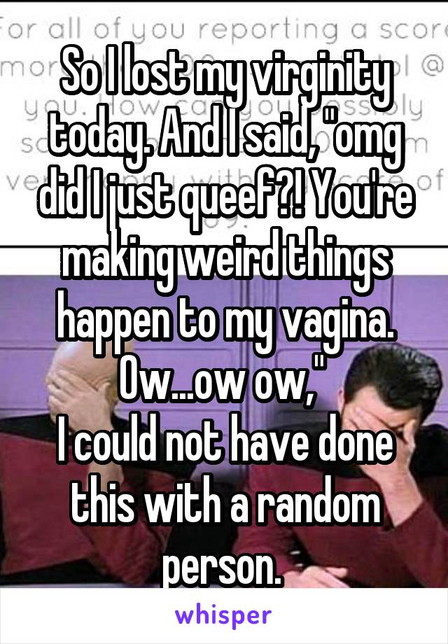 So I lost my virginity today. And I said, "omg did I just queef?! You're making weird things happen to my vagina. Ow...ow ow," 
I could not have done this with a random person. 