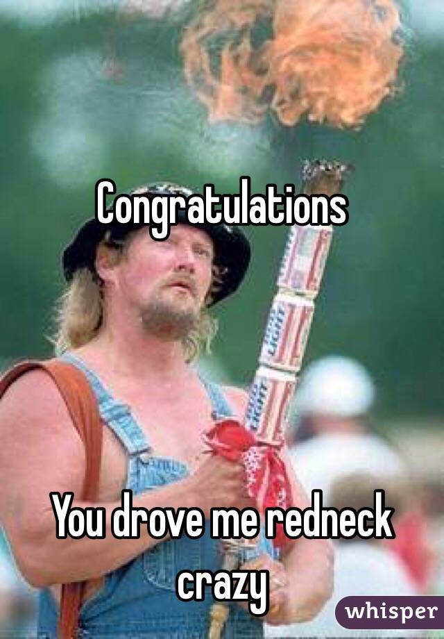 Congratulations 




You drove me redneck crazy 