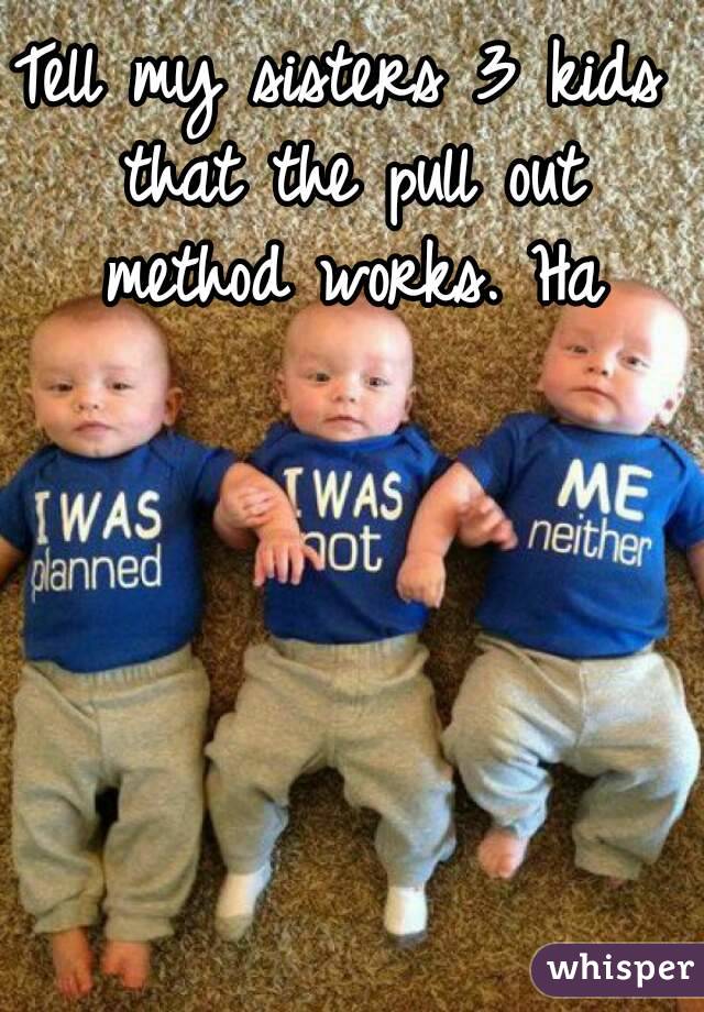 Tell my sisters 3 kids that the pull out method works. Ha