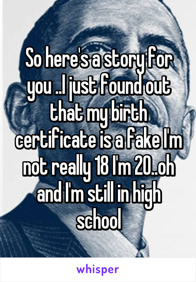 So here's a story for you ..I just found out that my birth certificate is a fake I'm not really 18 I'm 20..oh and I'm still in high school