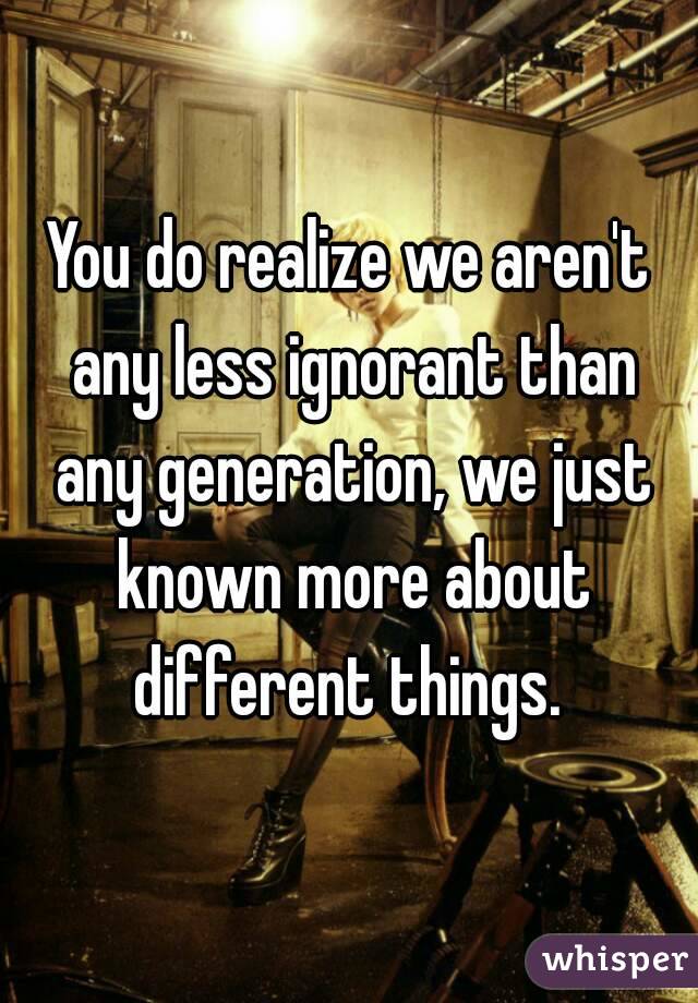 You do realize we aren't any less ignorant than any generation, we just known more about different things. 