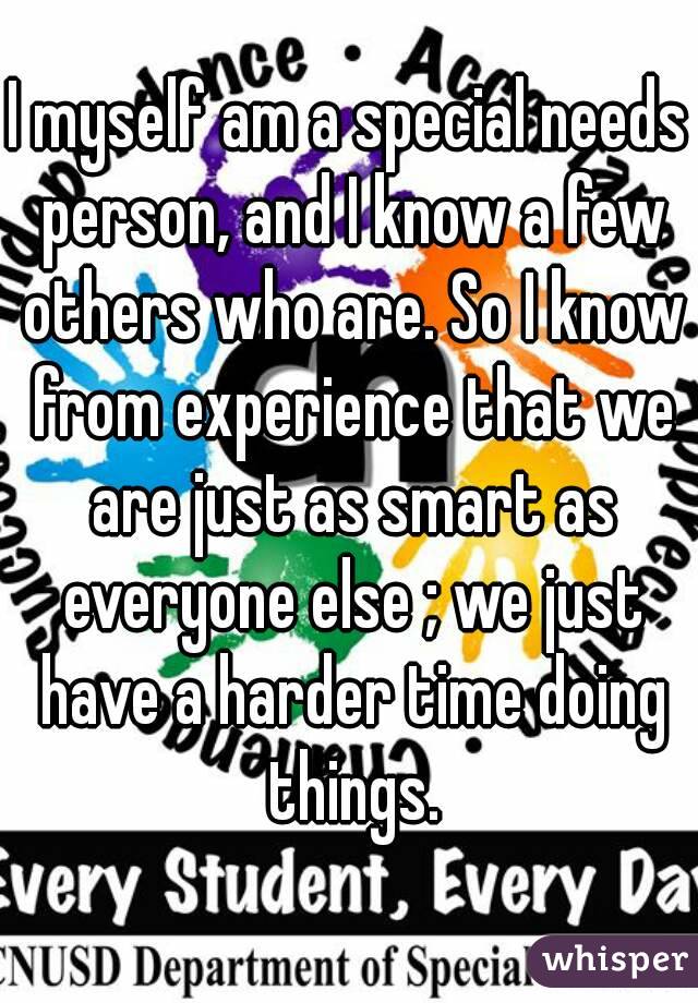 I myself am a special needs person, and I know a few others who are. So I know from experience that we are just as smart as everyone else ; we just have a harder time doing things.
