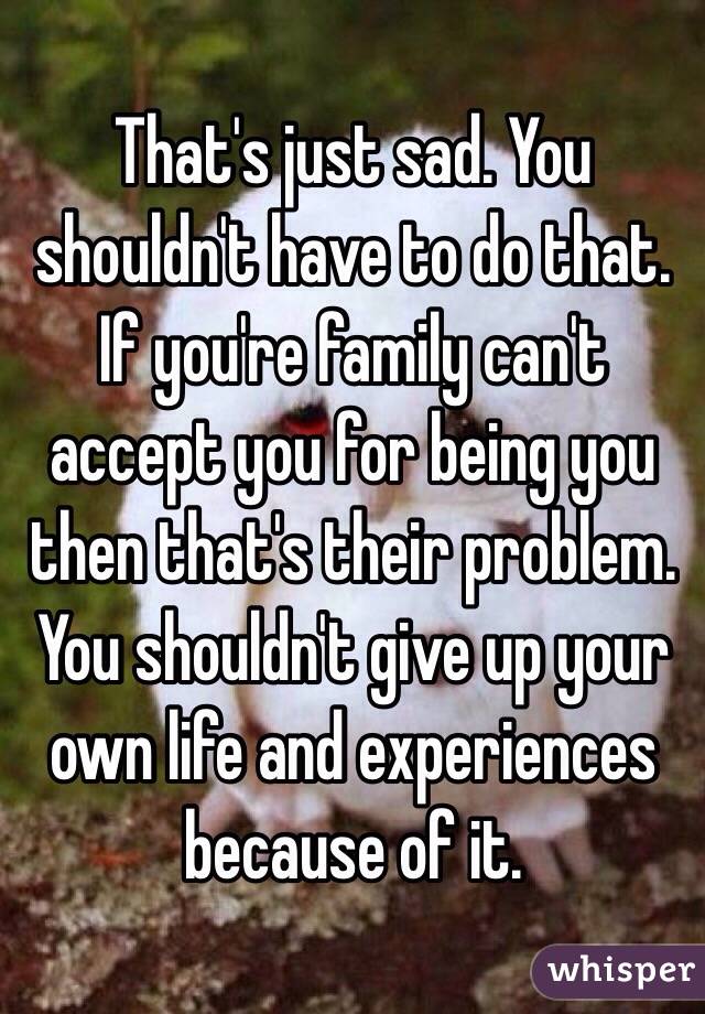 That's just sad. You shouldn't have to do that. If you're family can't accept you for being you then that's their problem. You shouldn't give up your own life and experiences because of it.