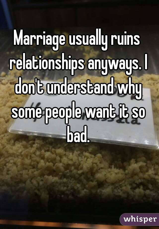 Marriage usually ruins relationships anyways. I don't understand why some people want it so bad.