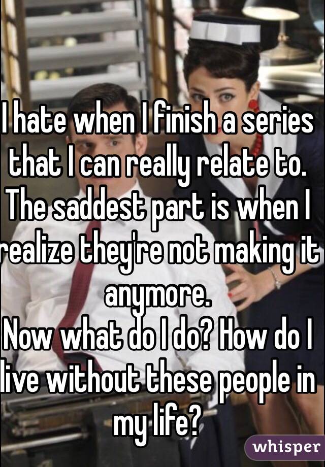 I hate when I finish a series that I can really relate to. 
The saddest part is when I realize they're not making it anymore. 
Now what do I do? How do I live without these people in my life? 