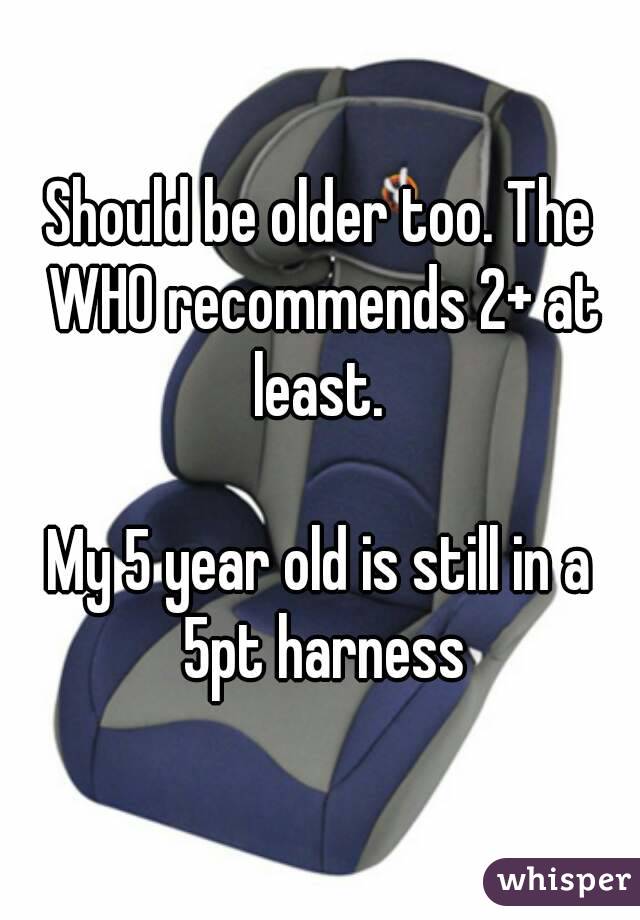 Should be older too. The WHO recommends 2+ at least. 

My 5 year old is still in a 5pt harness