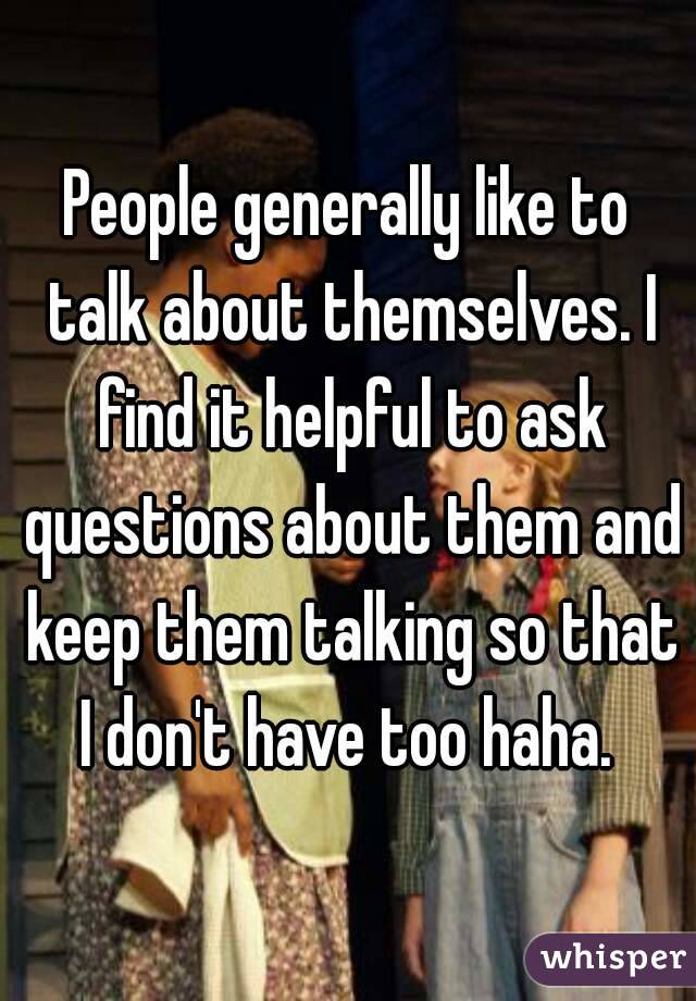 People generally like to talk about themselves. I find it helpful to ask questions about them and keep them talking so that I don't have too haha. 