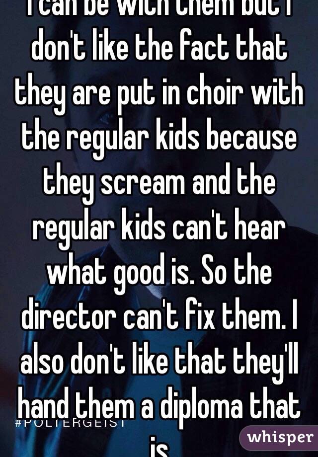 I can be with them but I don't like the fact that they are put in choir with the regular kids because they scream and the regular kids can't hear what good is. So the director can't fix them. I also don't like that they'll hand them a diploma that is 
