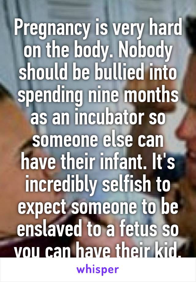 Pregnancy is very hard on the body. Nobody should be bullied into spending nine months as an incubator so someone else can have their infant. It's incredibly selfish to expect someone to be enslaved to a fetus so you can have their kid.