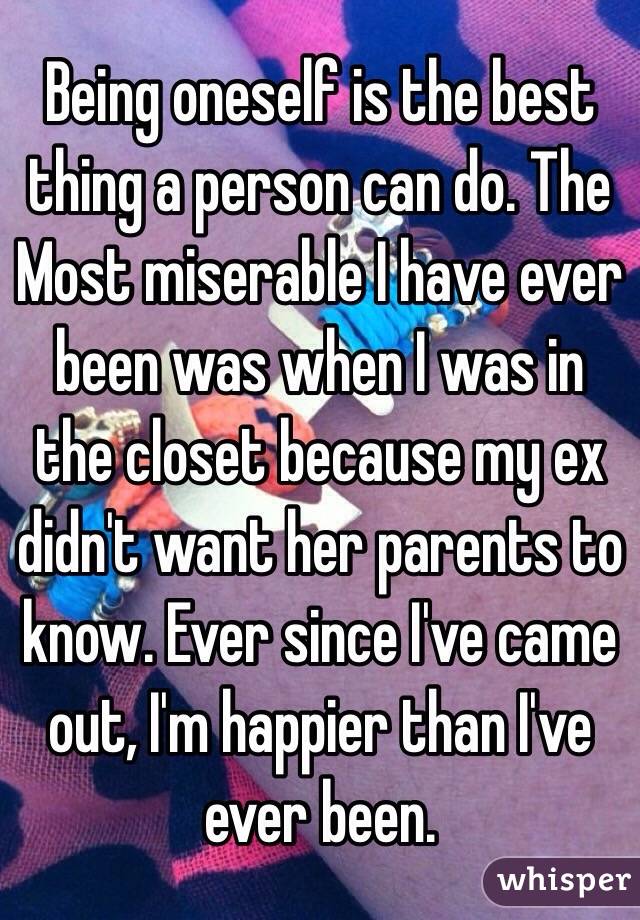 Being oneself is the best thing a person can do. The Most miserable I have ever been was when I was in the closet because my ex didn't want her parents to know. Ever since I've came out, I'm happier than I've ever been. 