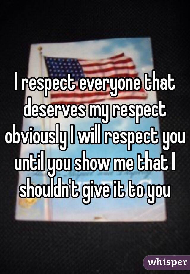 I respect everyone that deserves my respect obviously I will respect you until you show me that I shouldn't give it to you