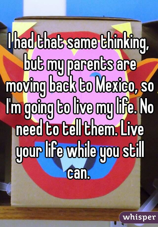 I had that same thinking, but my parents are moving back to Mexico, so I'm going to live my life. No need to tell them. Live your life while you still can. 