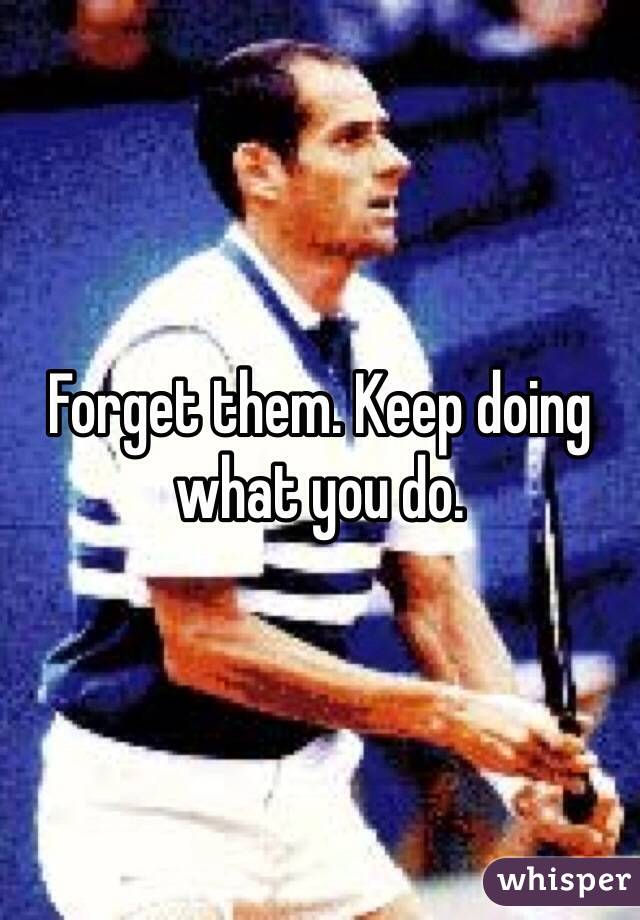 Forget them. Keep doing what you do. 
