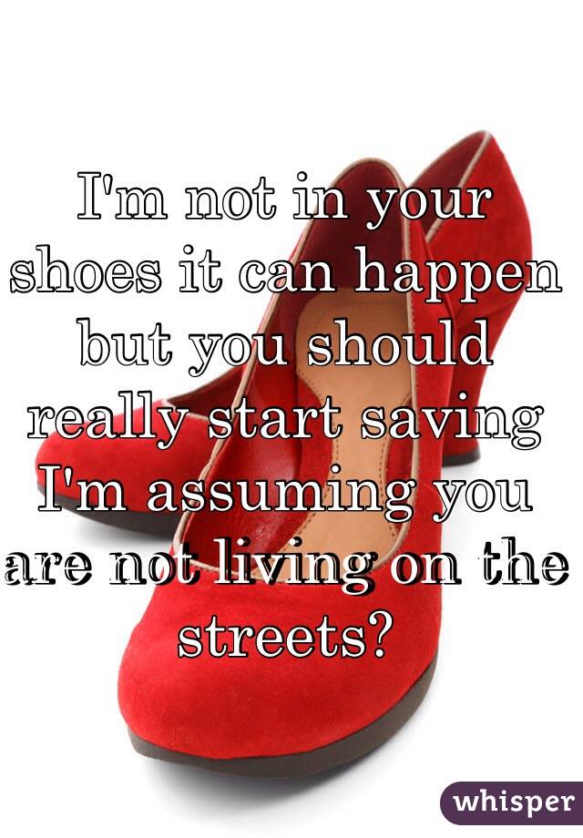 I'm not in your shoes it can happen but you should really start saving I'm assuming you are not living on the streets? 
