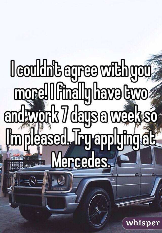 I couldn't agree with you more! I finally have two and work 7 days a week so I'm pleased. Try applying at Mercedes. 
