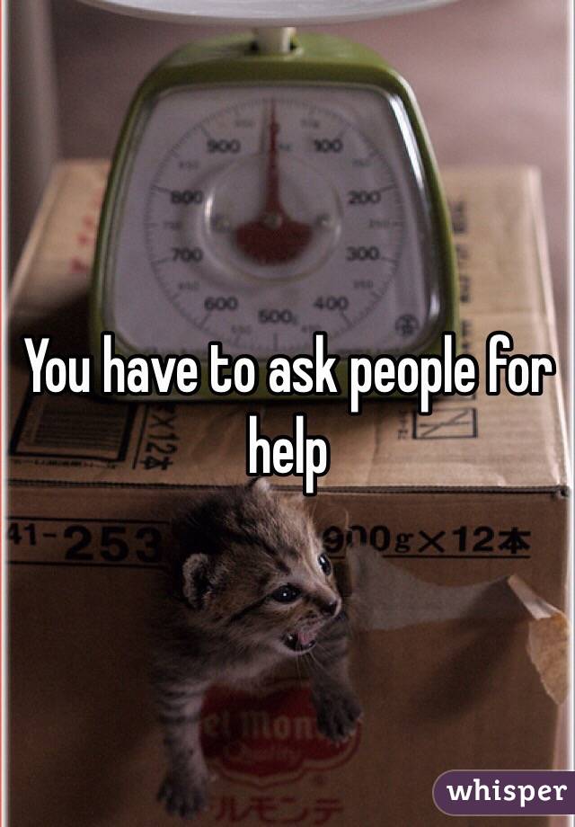 You have to ask people for help 