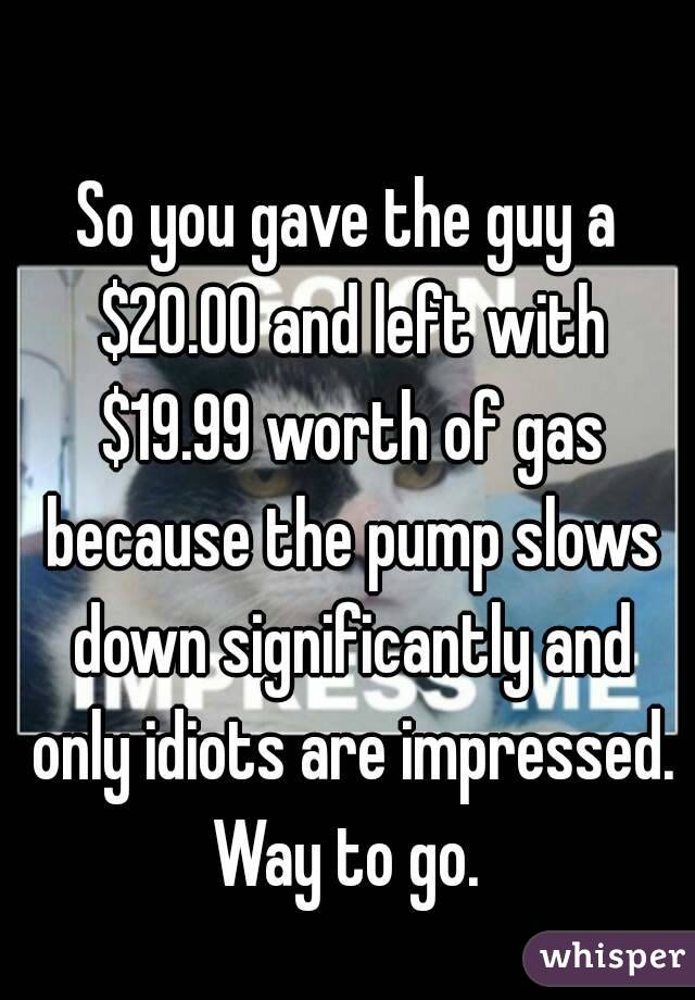 So you gave the guy a $20.00 and left with $19.99 worth of gas because the pump slows down significantly and only idiots are impressed. Way to go. 