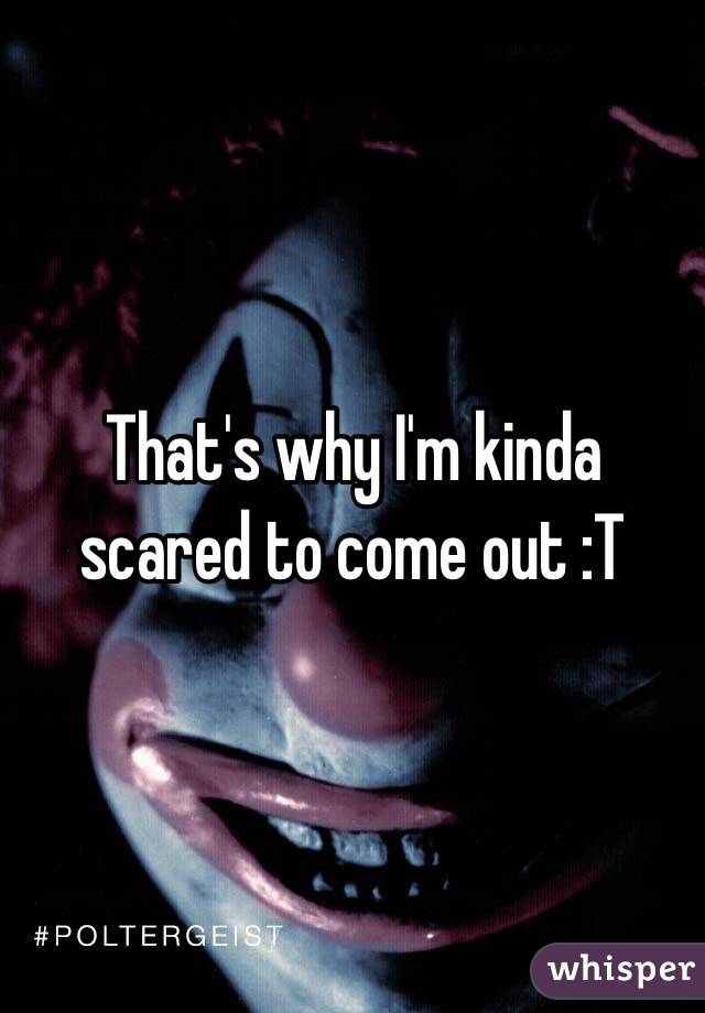 That's why I'm kinda scared to come out :T