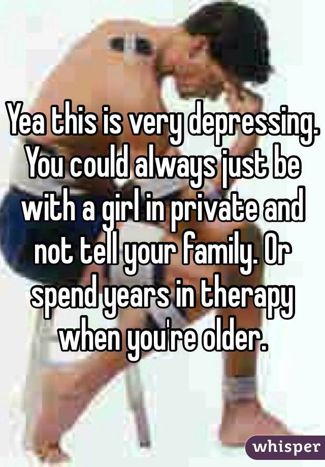 Yea this is very depressing. You could always just be with a girl in private and not tell your family. Or spend years in therapy when you're older.