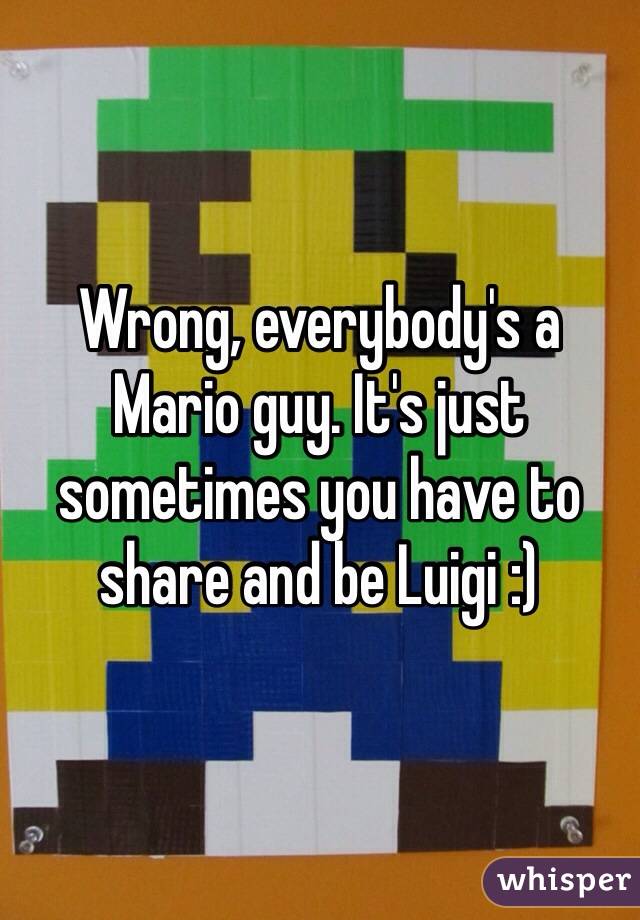 Wrong, everybody's a Mario guy. It's just sometimes you have to share and be Luigi :)