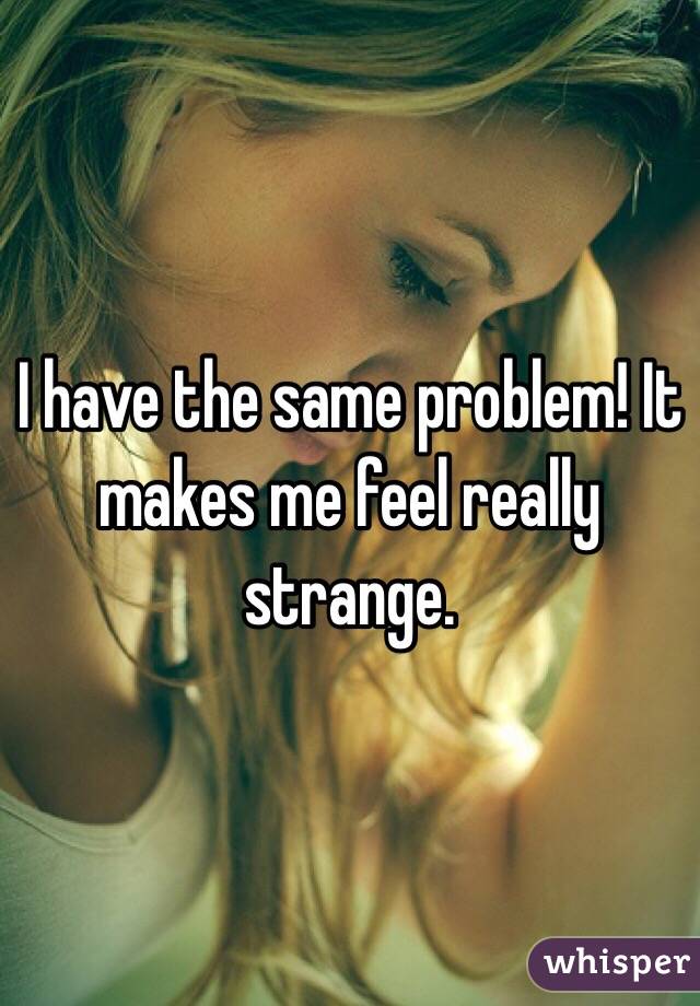 I have the same problem! It makes me feel really strange. 