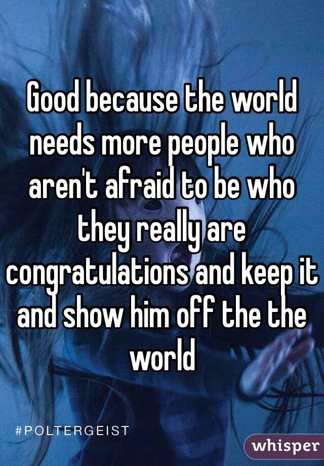 Good because the world needs more people who aren't afraid to be who they really are  congratulations and keep it and show him off the the world  
