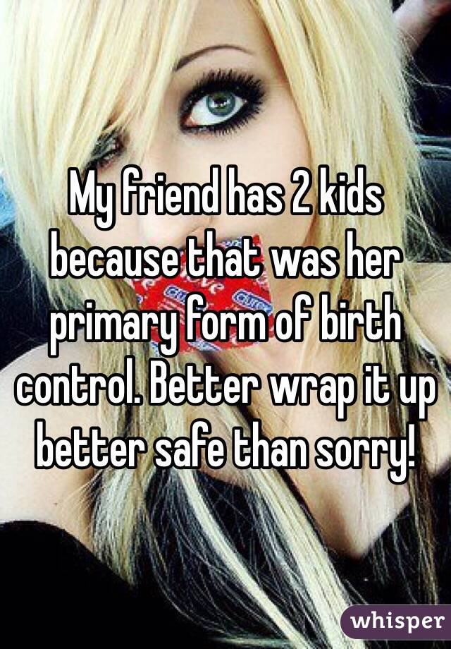 My friend has 2 kids because that was her primary form of birth control. Better wrap it up better safe than sorry!