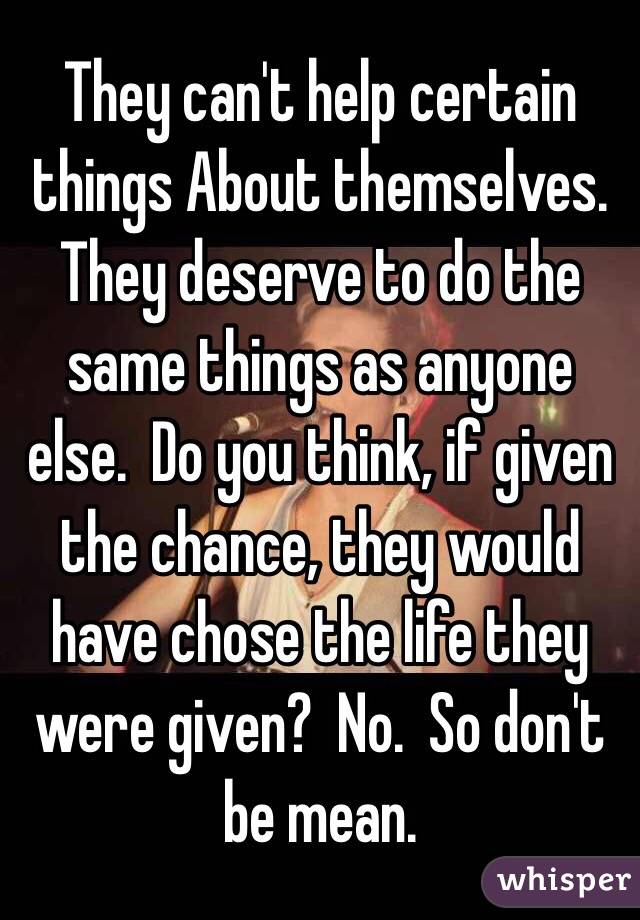 They can't help certain things About themselves.  They deserve to do the same things as anyone else.  Do you think, if given the chance, they would have chose the life they were given?  No.  So don't be mean.