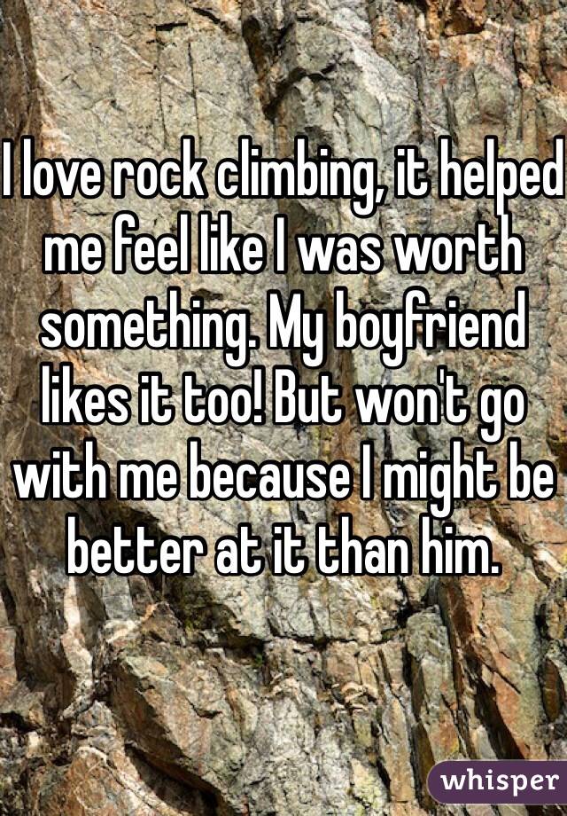 I love rock climbing, it helped me feel like I was worth something. My boyfriend likes it too! But won't go with me because I might be better at it than him.