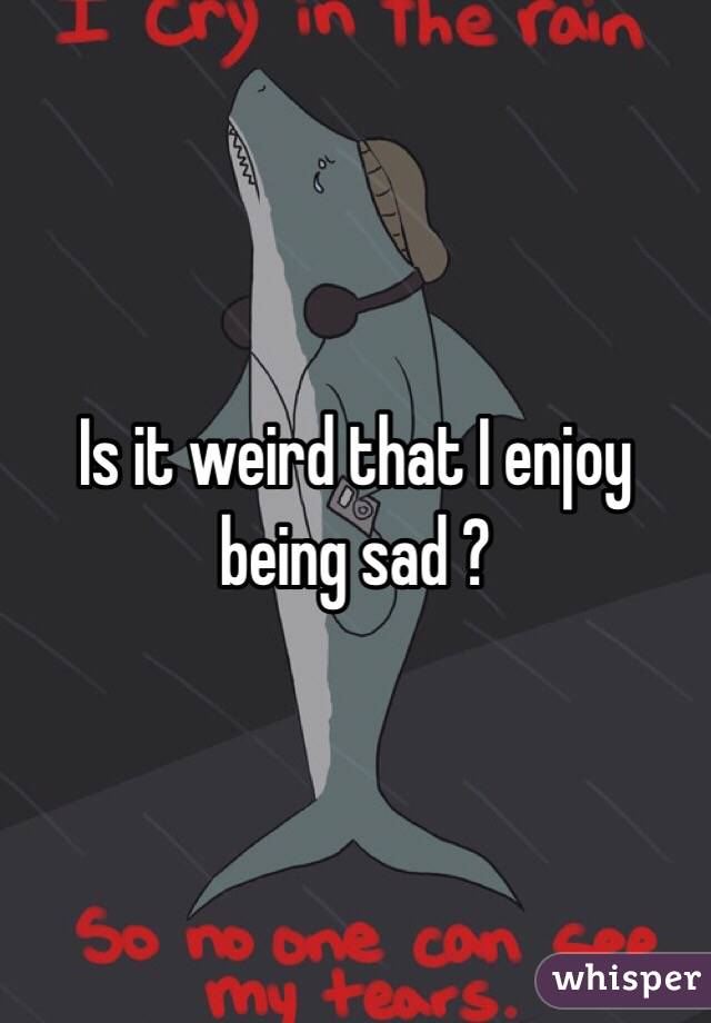 Is it weird that I enjoy being sad ?