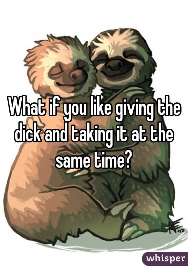 What if you like giving the dick and taking it at the same time?