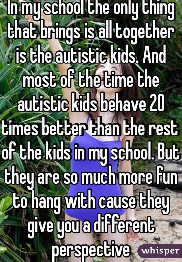 In my school the only thing  that brings is all together is the autistic kids. And most of the time the autistic kids behave 20 times better than the rest of the kids in my school. But they are so much more fun to hang with cause they give you a different perspective