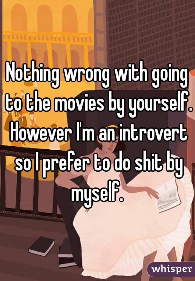Nothing wrong with going to the movies by yourself. However I'm an introvert so I prefer to do shit by myself. 