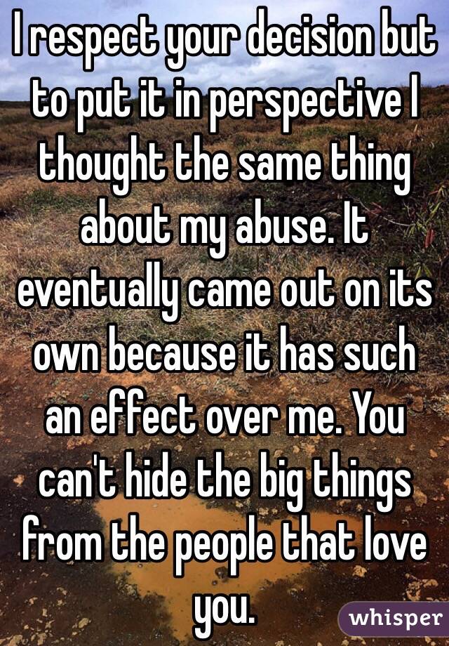 I respect your decision but to put it in perspective I thought the same thing about my abuse. It eventually came out on its own because it has such an effect over me. You can't hide the big things from the people that love you.