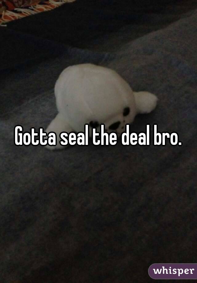 Gotta seal the deal bro.