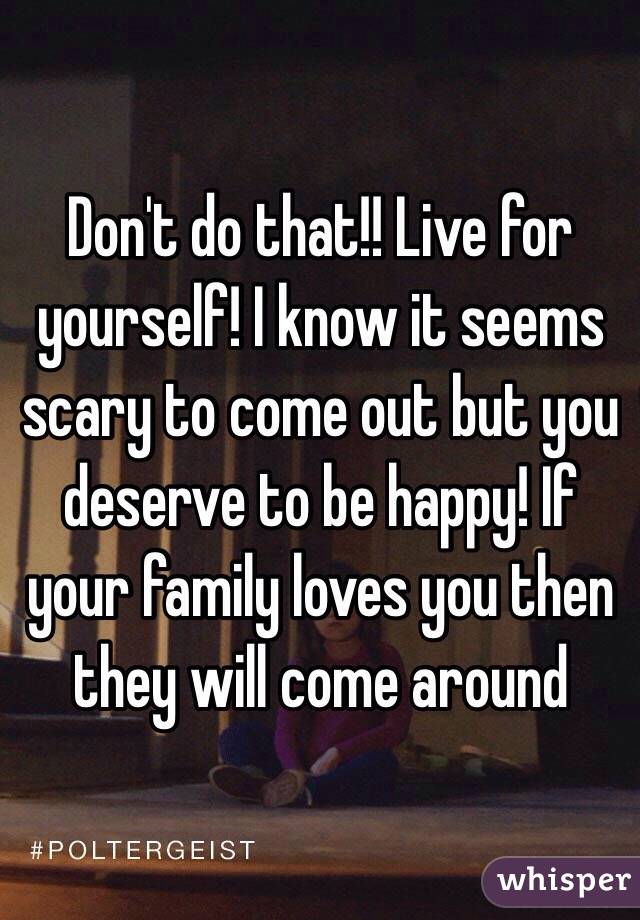Don't do that!! Live for yourself! I know it seems scary to come out but you deserve to be happy! If your family loves you then they will come around 