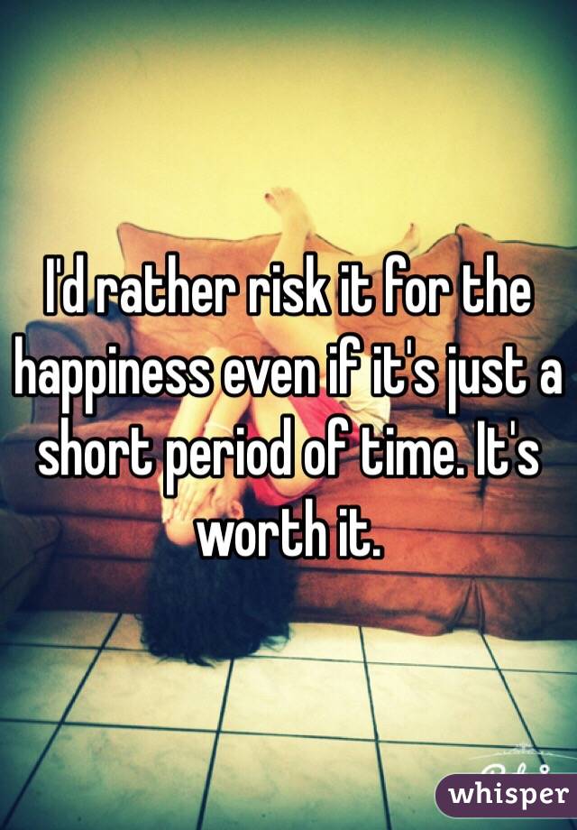 I'd rather risk it for the happiness even if it's just a short period of time. It's worth it. 