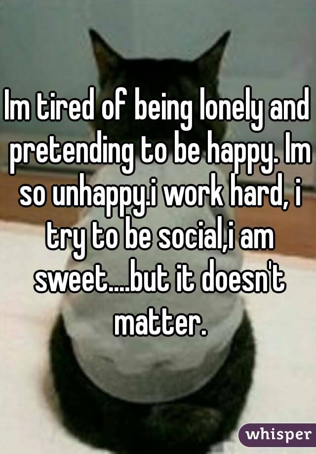 Im tired of being lonely and pretending to be happy. Im so unhappy.i work hard, i try to be social,i am sweet....but it doesn't matter.