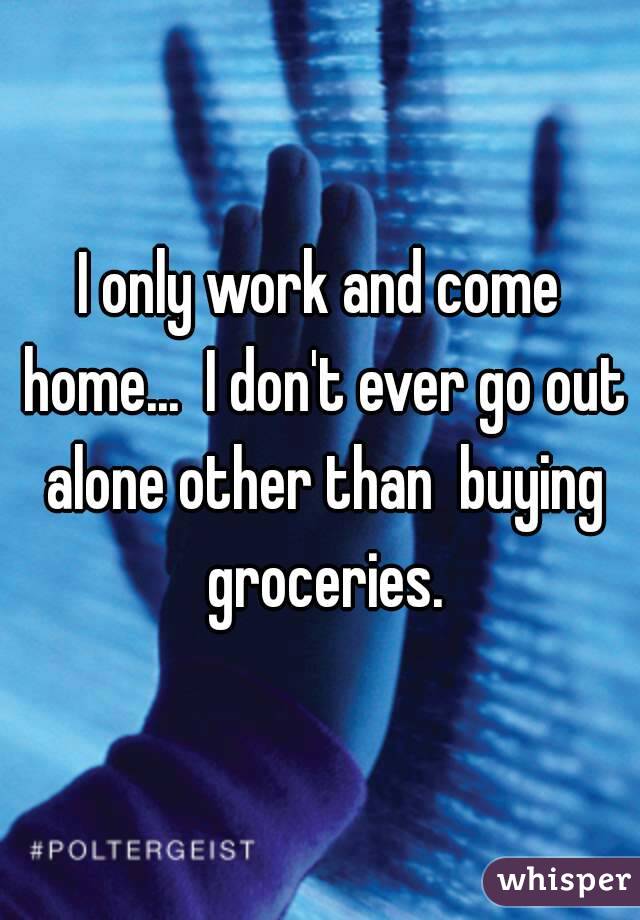 I only work and come home...  I don't ever go out alone other than  buying groceries.