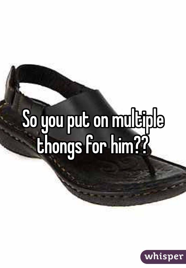 So you put on multiple thongs for him??