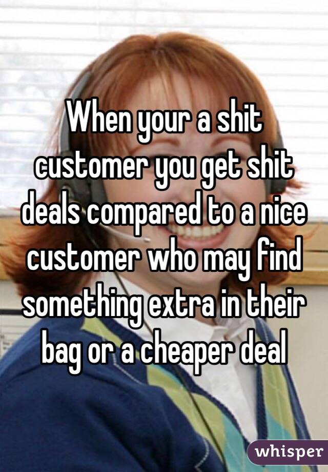 When your a shit customer you get shit deals compared to a nice customer who may find something extra in their bag or a cheaper deal
