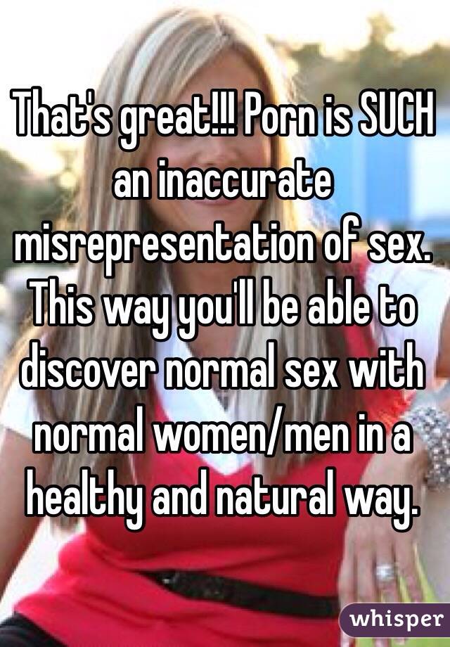 That's great!!! Porn is SUCH an inaccurate misrepresentation of sex. This way you'll be able to discover normal sex with normal women/men in a healthy and natural way. 