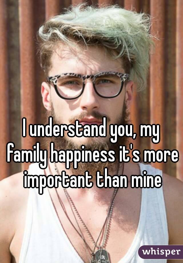 I understand you, my family happiness it's more important than mine