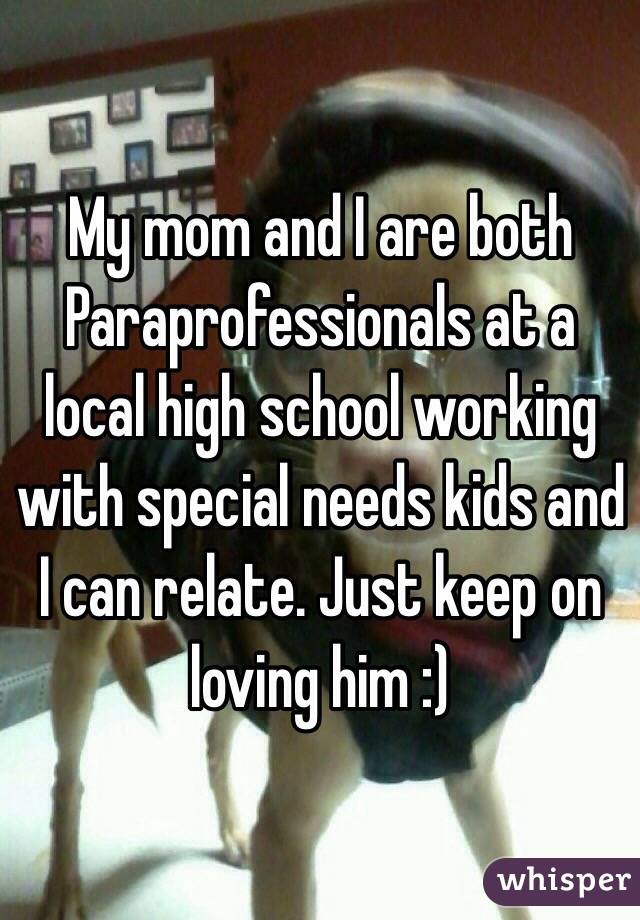 My mom and I are both Paraprofessionals at a local high school working with special needs kids and I can relate. Just keep on loving him :)