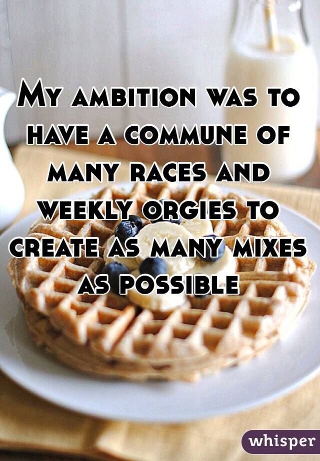 
 My ambition was to have a commune of many races and weekly orgies to create as many mixes as possible