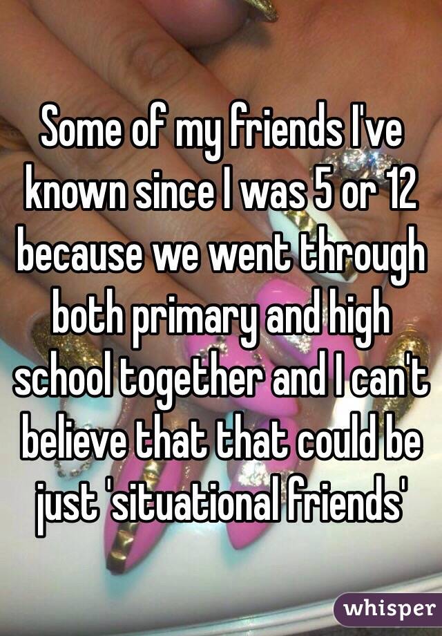 Some of my friends I've known since I was 5 or 12 because we went through both primary and high school together and I can't believe that that could be just 'situational friends' 
